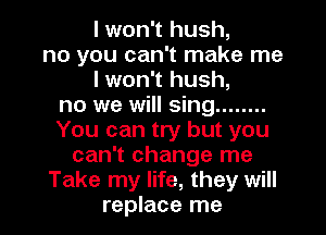 I won't hush,
no you can't make me
I won't hush,
no we will sing ........
You can try but you
can't change me
Take my life, they will
replace me