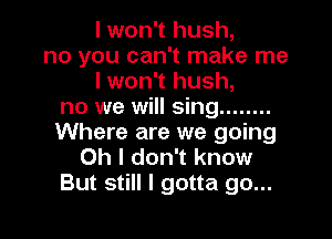 I won't hush,
no you can't make me
I won't hush,
no we will sing ........

Where are we going
Oh I don't know
But still I gotta go...