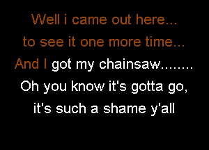 Well i came out here...
to see it one more time...
And I got my chainsaw ........
Oh you know it's gotta go,
it's such a shame y'all