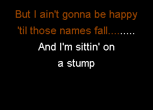 But I ain't gonna be happy

'til those names fall .........
And I'm sittin' on
a stump