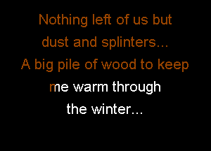 Nothing left of us but
dust and splinters...
A big pile of wood to keep

me warm through
the winter...