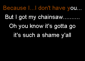 Because I...I don't have you...
But I got my chainsaw ..........
Oh you know it's gotta go

it's such a shame y'all