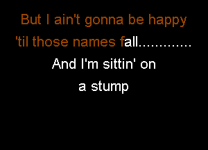 But I ain't gonna be happy

'til those names fall .............
And I'm sittin' on
a stump