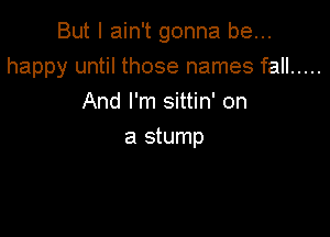 But I ain't gonna be...

happy until those names fall .....

And I'm sittin' on
a stump