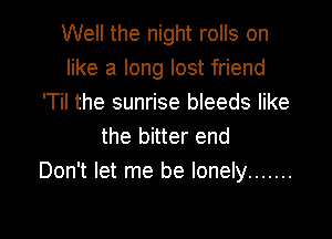 Well the night rolls on
like a long lost friend
'Til the sunrise bleeds like

the bitter end
Don't let me be lonely .......