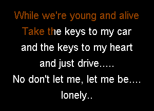 While we're young and alive
Take the keys to my car
and the keys to my heart

and just drive .....

No don't let me, let me be....

lonely..