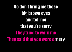 So don'tllring methose
Ilig brown eyes
anutell me

thatuou're sorry
Theutried to warn me
They said thatuou were orneru