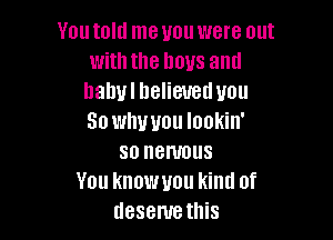 You told me you were out
with the boys and
hahulhelieuetluou

So whwou lookin'
so nenmus
You knowuou kind of
desenrethis