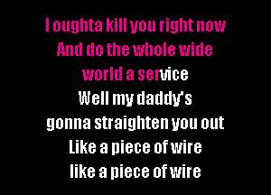 I ougnta kill you right now
and dothe whole wide
world a service
Well my uaumrs
gonna straighten you out
like a niece ofwire

like a piece ofwire l