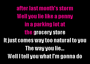 after last month's storm
WGIIUOU lie like a penny
ill a parking I0! at
the grocery store
IUUSI comes way too natural to you
The way you lie...
W8 ltell you what I'm gonna d0