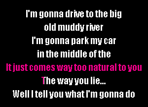 I'm gonna drive to the big
Old muddy l'iUBl'
I'm gonna park my car
in the middle of the
ItillSt comes way too natural to you
The way you lie...
W8 Itell you what I'm gonna do