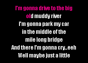 I'm gonna driveto the llig
old mudduriuer
I'm gonna park my car
inthe middle ofthe
mile long bridge
And there I'm gonna cw..eell
Well maybe just a little