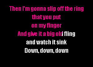 Then I'm gonna slin offthe ring
tllatuou put
on mufinger

And give it a big old fling
and watch it sink
Down. down. down