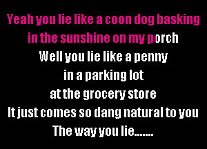 Yeah you lie like a coon I109 basking
ill the sunshine on my DOIDII
WGIIUOU lie like a penny
ill a parking I0!
atthe QIOBGW store
IUUSI comes so dang natural to you
The wawou lie .......