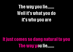 The wawou lie .......
Well it's wllatuou do
it's who you are

It just comes so dang natural to you
The wawou lie .......