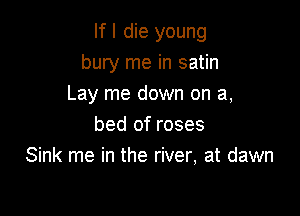 If I die young
bury me in satin
Lay me down on a,

bed of roses
Sink me in the river, at dawn
