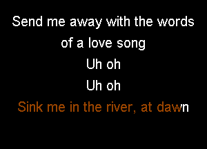 Send me away with the words

of a love song
Uh oh

Uh oh
Sink me in the river, at dawn