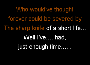 Who would've thought
forever could be severed by
The sharp knife of a short life...
Well I've.... had,

just enough time ......