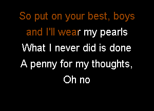 So put on your best, boys
and I'll wear my pearls
What I never did is done

A penny for my thoughts,
Oh no