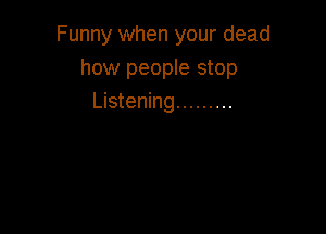 Funny when your dead
how people stop
Listening .........