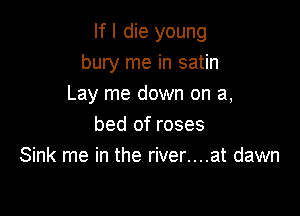 If I die young
bury me in satin
Lay me down on a,

bed of roses
Sink me in the river....at dawn