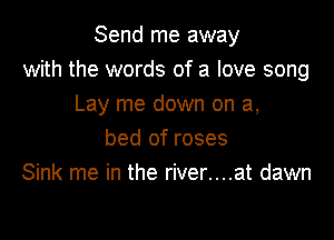 Send me away
with the words of a love song
Lay me down on a,

bed of roses
Sink me in the river....at dawn