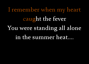 I remember when my heart
caught the fever
You were standing all alone

in the summer heat....