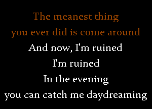 The meanest thing
you ever did is come around
And now, I'm ruined
I'm ruined
In the evening

you can catch me daydreaming