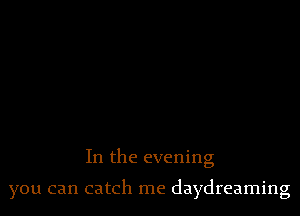 In the evening

you can catch me daydreaming