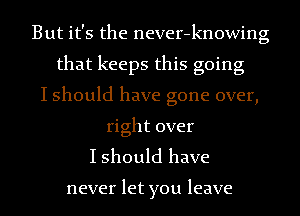 But it's the never-knowing
that keeps this going
I should have gone over,
right over

I should have

never let you leave