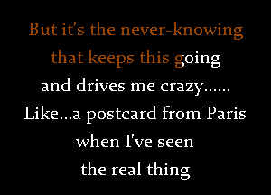 But it's the never-knowing
that keeps this going
and drives me crazy ......
Like...a postcard from Paris
when I've seen

the real thing