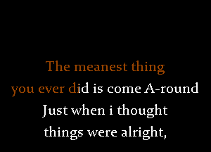 The meanest thing

you ever did is come A-round
Just when i thought
things were alright,