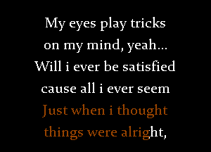 My eyes play tricks
on my mind, yeah...

Will i ever be satisfied

cause all i ever seem

Just when i thought

things were alright, I