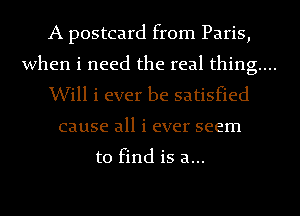 A postcard from Paris,

when i need the real thing...

Will i ever be satisfied
cause all i ever seem

to find is a...