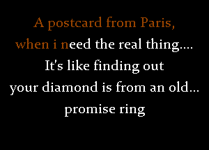 A postcard from Paris,
when i need the real thing...
It's like finding out
your diamond is from an old...

promise ring