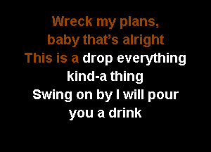 Wreck my plans,
baby thafs alright
This is a drop everything

kind-a thing
Swing on by I will pour
you a drink