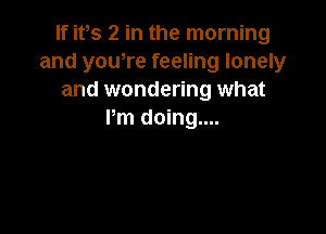 If ifs 2 in the morning
and yowre feeling lonely
and wondering what

Pm doing....