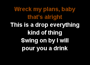 Wreck my plans, baby
thafs alright
This is a drop everything

kind of thing
Swing on by I will
pour you a drink