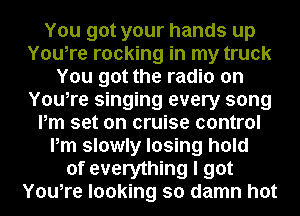 You got your hands up
You,re rocking in my truck
You got the radio on
You,re singing every song
Pm set on cruise control
Pm slowly losing hold
of everything I got
You,re looking so damn hot
