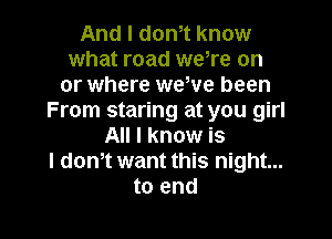 And I dth know
what road weTe on
or where weWe been
From staring at you girl

All I know is
I dam want this night...
to end