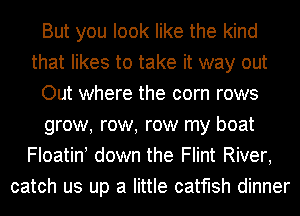 But you look like the kind
that likes to take it way out
Out where the corn rows
grow, row, row my boat
Floatin! down the Flint River,
catch us up a little catfish dinner