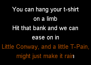 You can hang your t-shirt
on a limb
Hit that bank and we can
ease on in
Little Conway, and a little T-Pain,
might just make it rain