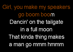 Girl, you make my speakers
go boom boom
Dancin' on the tailgate
in a full moon
That kinda thing makes
a man go mmm hmmm