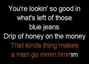 You're lookin' so good in
what's left of those
blue jeans
Drip of honey on the money
That kinda thing makes
a man go mmm hmmm