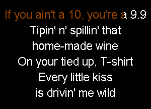 If you ain't a 10, you're a 9.9
Tipin' n' spillin' that
home-made wine

On your tied up, T-shirt
Every little kiss
is drivin' me wild