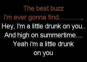 The best buzz
I'm ever gonna find ..............
Hey, I'm a little drunk on you..

And high on summertime...
Yeah i'm a little drunk
on you