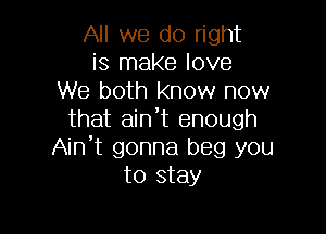 All we do right
is make love
We both know now

that aint enough
Ain't gonna beg you
to stay