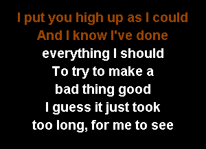 I put you high up as I could
And I know I've done
everything I should
To try to make a
bad thing good
I guess itjust took
too long, for me to see