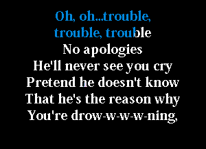 Oh, oh...tr0uble,
trouble, trouble
No apologies
He'll never see you cry
Pretend he doesn't know
That he's the reason why
You're drow-w-w-w-ning,