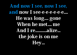 And now I see, now I see,
and now I see-e-e-e-e-e-e....
He was long... gone
When he met... me
And I re ........... alize...
the joke is on me
Hey...